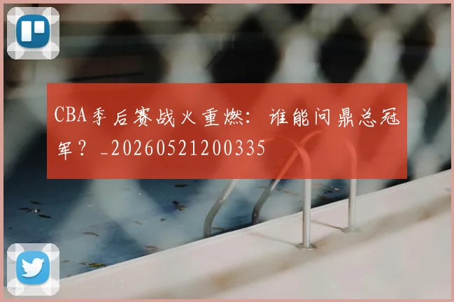 CBA季后赛战火重燃：谁能问鼎总冠军？_20260521200335